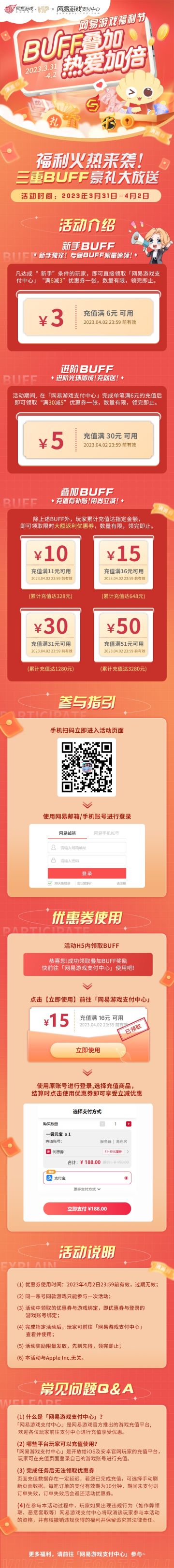 ☆网易游戏福利节限时开启，三重BUFF豪礼大放送！☆
3月31日0点至4月2日，限时领取「网易游戏支付中心」充值满减券，充值更享额外返利~
☆活动时间：2023年3月31日-4月2日
☆新手BUFF：新手独宠！专属BUFF限量速领！
凡达成“新手”条件的玩家，即可直接领取「网易游戏支付中心」“满6减3”优惠券一张！
☆进阶BUFF：进阶光环加成！充就送！
活动期间，在「网易游戏支付中心」完成单笔满