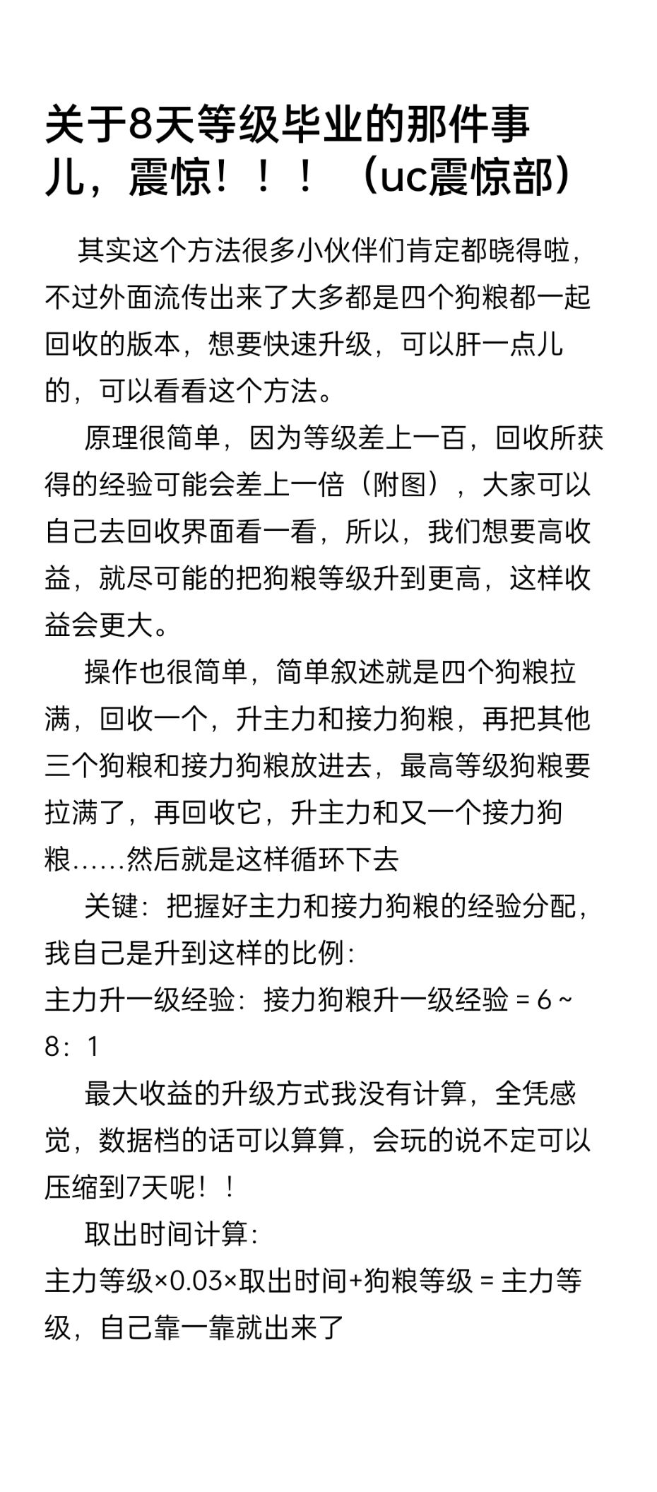8 天满级升级攻略

      其实这个方法很多小伙伴们肯定都晓得啦，不过外面流传出来了大多都是四个狗粮都一起回收的版本，想要快速升级，可以肝一点儿的，可以看看这个方法。
      原理很简单，因为等级差上一百，回收所获得的经验可能会差上一倍（附图），大家可以自己去回收界面看一看，所以，我们想要高收益，就尽可能的把狗粮等级升到更高，这样收益会更大。
      操作也很简单，简单叙述就是四个狗粮拉满，回收一个，升主力和接力狗粮，再把其他三个狗粮和接力狗粮放进去，最高等级狗粮要拉满了，再回收它，升主力和又一个接力狗粮……然后就是这样循环下去
      关键：把握好主力和接力狗粮的经验分配，我自己是升到这样的比例：
主力升一级经验：接力狗粮升一级经验＝6～8：1
      最大收益的升级方式我没有计算，全凭感觉，数据档的话可以算算，会玩的说不定可以压缩到7天呢！！
      取出时间计算：
主力等级×0.03×取出时间+狗粮等级＝主力等级，自己靠一靠就出来了

—  —  —  —  —  —  手动分割—  —  —  —  —

有些小伙伴们可能还是有些疑惑，所以我补充以下几点。
1.为什么能升级更快？
       答：基于狗粮等级差上些许，回收经验差上很多的这么一个现象，我发现只有把狗粮的等级压榨干净才能收到最多的经验，压榨干净就是将狗粮从4号位，一直升升升，升到1号位就可以回收了，它的潜力就算是耗尽了。所以说升级更快，高收益的经验是从狗粮等级上压榨过来的
2.接力狗粮的等级如何把握？
        答：首先回答一点，接力狗粮的等级即可以重要，也可以不重要。不重要：高收益已经获取了（2，3，4号位狗粮身上榨取的），重要：形成获取高收益的循环。
         给个死板的方法：先主力升50级，狗粮升到主力等级的76%～82%（前期，后期比例逐渐提高）。剩下的经验看着点，升到上面的那个比例（可能不是最高效的，有能力的自己算，我不会）
3.是不是很肝呐，我想睡觉怎么办？
         是的，很肝很肝，非常肝，起码两三个小时上线一次！！！睡觉？睡觉是不可能的睡的，除非你卡好断层，要卡断层的时候你可以把主力等级多升一点，接力狗粮等级少升一点。截图