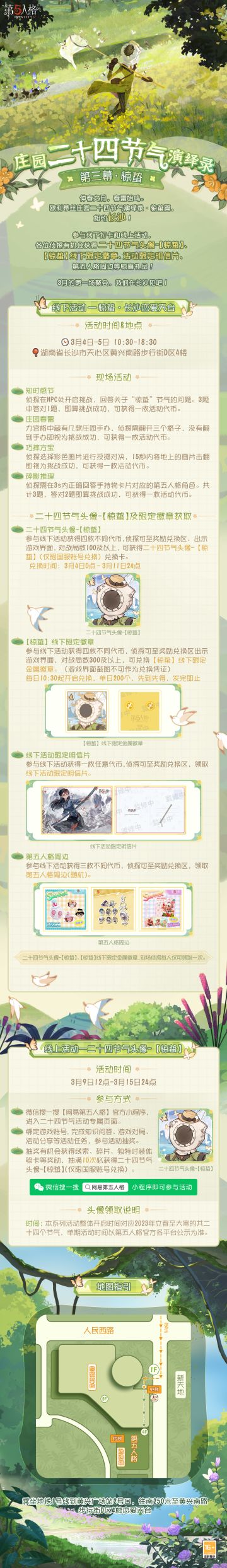 #第五人格# #第五人格24节气#
仲春之月，春雷始鸣。
即将步入3月，下一场#庄园二十四节气演绎录# 线下快闪活动&线上活动开启！
第三幕·惊蛰——相约长沙！
【线下活动】长沙·恋爱天台
活动时间：3月4日-3月5日 10:30-18:30
活动地点：长沙恋爱天台·湖南省长沙市天心区黄兴南路步行街D区4楼
参与现场活动，各位侦探有机会获得二十四节气头像-【惊蛰】兑换卡、【惊蛰】线下限量徽章、线下