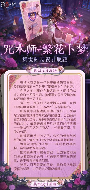 情人节限时【稀世时装】咒术师-繁花卜梦的设计思路分享来啦~
她对爱神并不那么虔诚，但她依然向我们传达着自己的勇气：不要寄希望于爱的拯救，也不要畏惧爱的到来。
#第五人格五骥映春 #第五人格设计思路 #第五人格