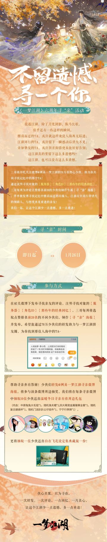 人们常说“念念不忘，必有回响”，那样的念念不忘或许也是一种力量：
传到江湖中来，能让互相思念的人再会重逢，让感动蔓延；
传给别离之人，能让这份真挚感情找到出口，让遗憾不再；
传给未曾踏入江湖的人，也能让他们见证专属少侠间的别样温度。
即日起至1月26日，六周年寻“亲”活动温暖开启！
★参与方式：在相关微博的评论区中，发布寻找亲友的评论，注明你所需要寻找的对象的：【服务器】【角色ID】【那些年的动人