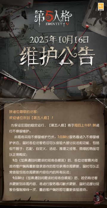 2025年10月16日维护公告： 
——【“永夜颂诗--浮梦呓语”活动】：万圣节日活动预热开启，完成对战即可获得线索、窥镜和碎片奖励，并可提前获得少量“永夜颂诗”活动商店代币“南瓜酥”。所有模式对战均可完成任务，对局中需达成演绎积分最低要求或完成有效对局行为；
 ——【商城】：伴随着万圣节来临，部分物品限时返场商城； 
——【活动商店】：伴随着万圣节来临，部分商品限时返场活动商店； 
——【随笔浮