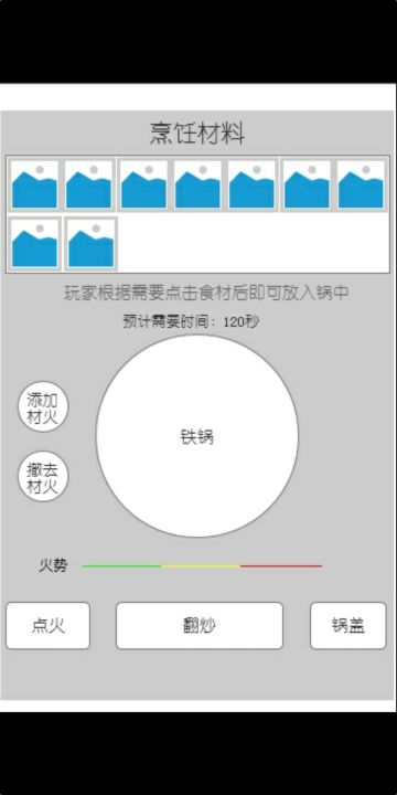 看我设计的烹饪玩法
玩法要点如下
①添加材火，才能生火，否则食物不会熟的。
②点火，点火后按钮变为灭火按钮，点火后可以继续添加材火。
③从菜单栏点击需要的主食材、副食材和佐料。长不放可以下拉查看其他材料。点击菜单栏食材后系统自动调整预计需要时间。
④根据需要翻动炒菜，因为火越大食物容易糊。
⑤点击锅盖后可以将铁锅盖上，点击锅盖按钮后锅按钮变灰色。
⑥火势分大小，绿色小火、黄色中火，红色大火，火越大