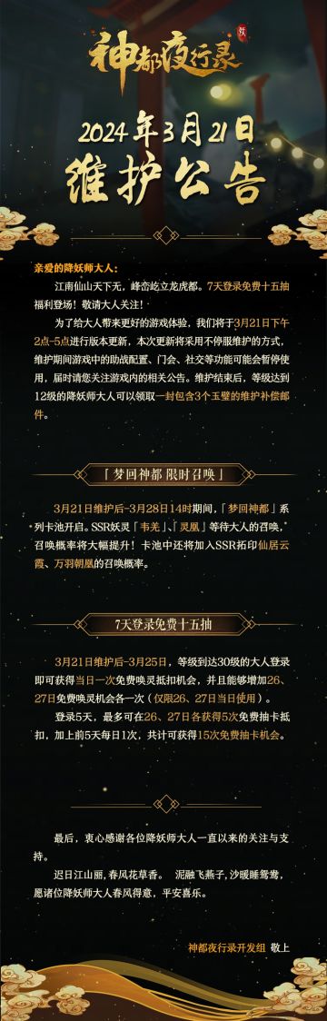 亲爱的降妖师大人:
江南仙山天下无，峰峦屹立龙虎都。7天登录免费十五抽福利登场，敬请大人关注！
为了给大人带来更好的游戏体验，我们将于3月21日下午2点-5点进行版本更新，本次更新将采用不停服维护的方式，维护期间游戏中的助战配置、门会、社交等功能可能会暂停使用，届时请您关注游戏内的相关公告。维护结束后，等级达到12级的降妖师大人可以领取一封包含3个玉璧的维护补偿邮件。
最后，衷心感谢各位降妖师大人