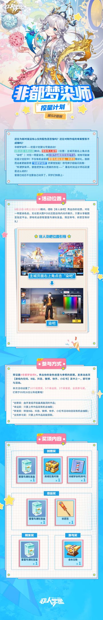 #非人学园##S21：夏日如歌#
非都梦染师——挖星计划第52号案正式启动！
对任一明星进行染色并发表展示截图，
就有机会被雷雷鸟潮玩盲盒、限定称号、
商城在售时装、祈愿签等丰厚大奖砸中哦！
⭐参与方式：
9月15日-9月21日期间，
带话题#非都梦染师#，附上染色创意图、参照的原图、游戏用户ID，发表动态至【游戏内空间、B站、抖音、微博、快手、小红书】其中一个平台即可参与活动。
本次活动设置了1