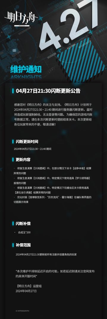 [明日方舟]04月27日21:30闪断更新公告 
感谢您对《明日方舟》的关注与支持。《明日方舟》计划将于2024年04月27日21:30 ~ 21:40 期间进行服务器闪断更新。届时将造成玩家强制掉线，无法登录等问题。为确保您的游戏内账号数据正常，请在本次闪断更新时提前结束关卡。本次更新给各位玩家带来的不便，敬请谅解！
闪断更新时间：
2024年04月27日21:30 ~ 21:40 期间
更新内