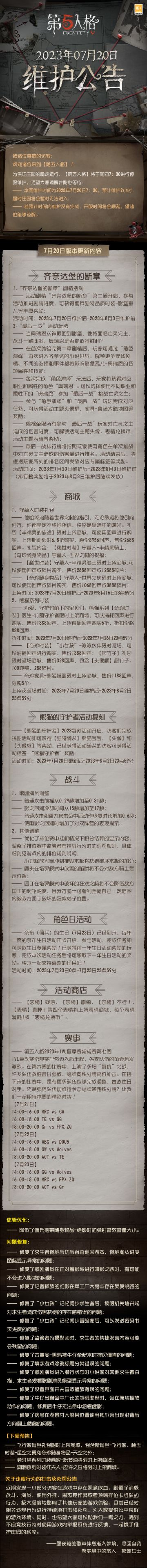 2023年7月20日维护公告：
—— 活动剧情“齐奈达堡的断章”第二周开启；
—— 守墓人时装礼包【半精灵的旅途】限时上架商城；
—— 熊猫系列【奇珍时装】医生-竹荫守护者限时上架商城；
—— 【熊猫的守护者】2023复刻活动开启；
更多内容请点击长图了解~
#第五人格##第五人格维护公告#