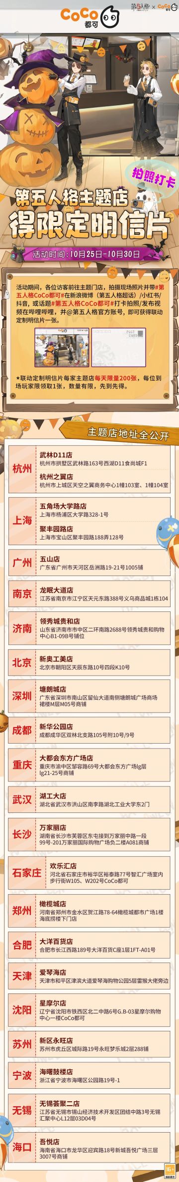 心跳万圣，“五”限Co爱！10月24日-11月10日，除参与联名饮品的3800家门店外，22家第五人格×CoCo都可联名主题店同步上线！
*10月25日-10月30日，前往主题店拍摄并带话题#第五人格CoCo都可#上传至新浪微博（第五人格超话）/小红书/抖音或话题#第五人格CoCo都可#打卡拍照/发布视频在哔哩哔哩，并@ 第五人格官方账号，即可获得【联名定制明信片】一张，每家主题店每天限量200张