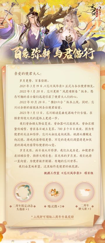 【#忘川风华录二周年# 丨周年贺信】
故人叙旧寄新篇，与君共庆二周年！今天是使君大人上任忘川使者二周年的纪念日，也是忘川风华录手游二周岁生日。两载相伴一路同行，正是在使君的鼓励与鞭策下，我们共同构筑出了这片美好桃源~
百象弥新，与君偕行。在这个特殊的日子里，小麒麟抱来了开发组写给各位使君的周年贺信，敬请使君大人惠鉴。此外，游戏内也已准备好了周年庆礼物，所有达到20级的使君现在上线即可获得【二周年限