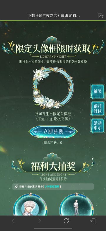 声明：以下所有链接和内容，都来自TAPTAP本站的游戏公司发布，符合《规则百科》，无任何外部链接和内容，请管理员核查。[表情_开心] 
 领取方式：使用手机，点击下方链接。 
 活动时限：2025年8月28日—2025年9月10日 
领取方式：点击下载链接，完成任务获得积分，使用3积分兑换，获得《光与夜之恋》齐司礼限时头像框。有效时长120天。 
同款有效时长可累加，直至永久有效。 
来自TapT