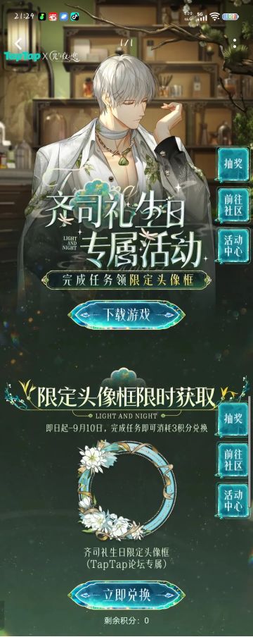 声明：以下所有链接和内容，都来自TAPTAP本站的游戏公司发布，符合《规则百科》，无任何外部链接和内容，请管理员核查。[表情_开心] 
 领取方式：使用手机，点击下方链接。 
 活动时限：2025年8月28日—2025年9月10日 
领取方式：点击下载链接，完成任务获得积分，使用3积分兑换，获得《光与夜之恋》齐司礼限时头像框。有效时长120天。 
同款有效时长可累加，直至永久有效。 
 活动链接：
