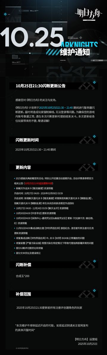 [明日方舟]10月25日21:30闪断更新公告
感谢您对《明日方舟》的关注与支持。《明日方舟》计划将于2025年10月25日21:30 ~ 21:40期间进行服务器闪断更新。届时将造成玩家强制掉线，无法登录等问题。为确保您的游戏内账号数据正常，请在本次闪断更新时提前结束关卡。本次更新给各位玩家带来的不便，敬请谅解！
闪断更新时间：
2025年10月25日21:30 ~ 21:40 期间
更新内容：