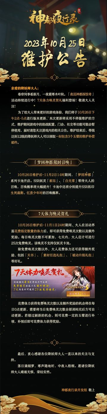 亲爱的降妖师大人：
卷帘何事看新月，一夜霜寒木叶秋。「夜巡神都探惊奇」活动持续进行中！7天体力唤灵贺礼福利登场！敬请大人关注！
为了给大人带来更好的游戏体验，我们将于10月26日下午2点-5点进行版本更新，本次更新将采用不停服维护的方式，维护期间游戏中的助战配置、门会、社交等功能可能会暂停使用，届时请您关注游戏内的相关公告。维护结束后，等级达到12级的降妖师大人可以领取一封包含3个玉璧的维护补偿邮
