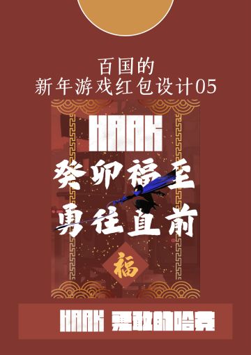【百国的新年游戏红包设计05】《勇敢的哈克》
■设计思路
2023是癸卯年，勇往直前代表哈克在游戏中一往无前的姿态。而福字则代表的是传统春节的美好寓意。将这三者结合，便有了设计名——《癸卯福至，勇往直前》。

而这句话本身又寓意着在新的一年冲破阻碍，打破困难，取得胜利的鼓励和激励，与游戏的基调十分契合，更代表着一种积极向上的态度。

上下的四道云纹和左右的两条纹路借鉴自传统春联和窗花的纹路，