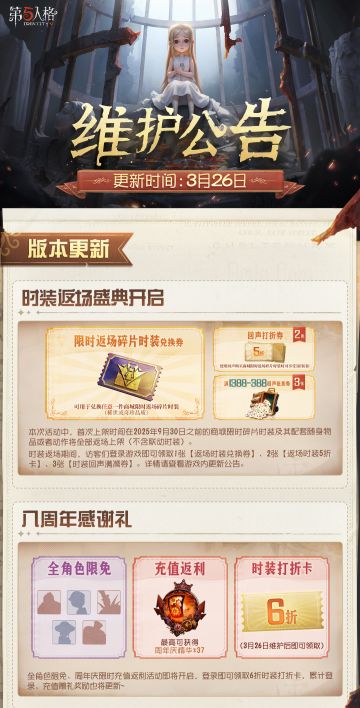 2026年3月26日维护公告划重点版本来啦！
时装返场盛典、全角色限免及周年庆限时充值返利等活动即将开启，活动期间访客们登录游戏即可领取1张【返场时装兑换券】、2张【返场时装回声5折卡】、3张【时装回声满减券】、1张【6折时装打折卡】~
※第五人格八周年·年度评选将于3月26日10:30开启，更多活动详情请关注官方资讯。
#第五人格维护公告