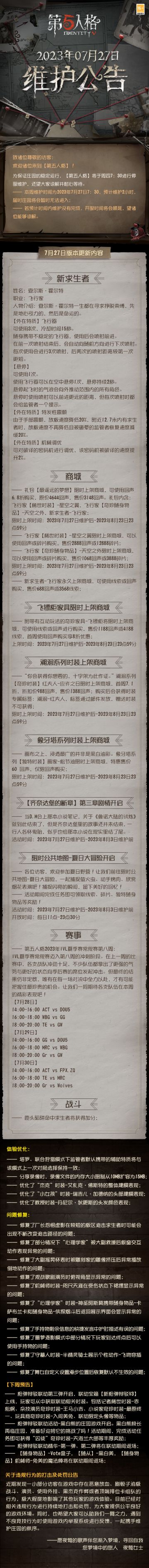 2023年7月27日维护公告：
—— 飞行家【稀世时装】-星空之翼，飞行家【奇珍随身物品】-天空之外，新求生者-飞行家上线；
—— 溯洄系列【奇珍时装】红夫人-应许之日限时上架商城；
—— 象牙塔系列【独特时装】画家-松节油限时上架商城；
—— 【齐奈达堡的断章】第三章剧情开启；
—— 限时公共地图-夏日大冒险开启；
更多内容请点击长图了解~
#第五人格##第五人格维护公告#