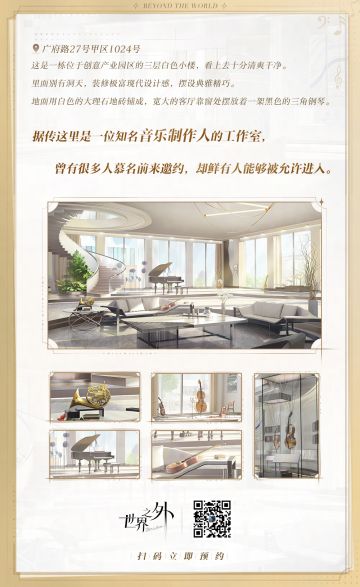 【广府路27号甲区1024号】
这是一栋位于创意产业园区的三层白色小楼，看上去十分清爽干净。
里面别有洞天，装修极富现代设计感，摆设典雅精巧。
地面用白色的大理石地砖铺成，宽大的客厅靠窗处摆放着一架黑色的三角钢琴。
据传这里是一位知名音乐制作人的工作室，
曾有很多人慕名前来邀约，
却鲜有人能够被允许进入。
官网预约：https://world.163.com/