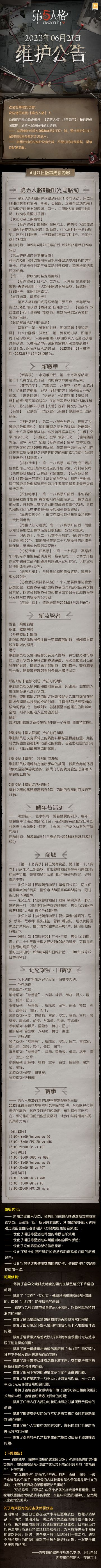 2023年6月21日维护公告：
——第五人格×镰田光司联动开启；
——第二十八赛季·精华1正式开放，全新时装更新，包括【稀世时装】歌剧演员-巴萨丽莎、【奇珍时装】“记录员”-执政官和【奇珍时装】前锋-阿瓦尔的战车；
——【新监管者】歌剧演员上线；
——端午节活动开启；
更多内容请见长图～
#第五人格维护公告#