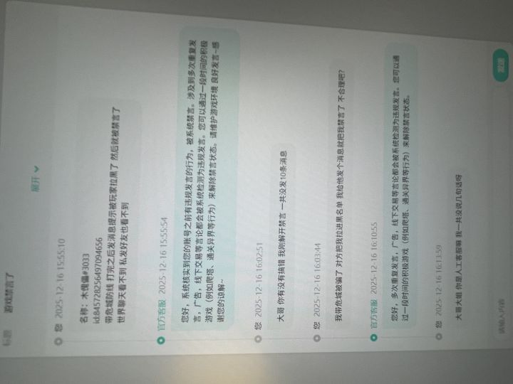 现在禁言力度这么大嘛
我承认我确实发广告带塔了
2-5频道 各发了1次 间隔20分后又发了一次 一共发了8条 早上解除的禁言 下午玩了半小时又禁言了
而且每次发的内容都不一样 手打的
我发现一个规律 我只要带完被骗了 我给把我拉黑之后的玩家发消息 就会立刻禁言 (发先开吧时候就提示被对方拉黑了)
想到之前的禁言也是被骗了 然后就禁言了 不知道是什么逻辑
宠物一般 收益确实远不如带塔 不过带塔截图