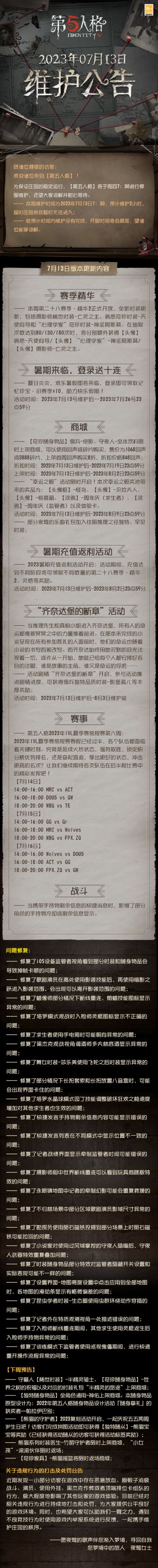 2023年7月13日维护公告：
—— 第二十八赛季·精华2正式开放，全新时装更新，包括摄影师稀世时装-亡灵之主、病患奇珍时装-天使向导和“心理学家”奇珍时装-神圣阿斯莫；
—— 登录即可领取记忆珍宝·旧赛季*10；
—— 【奇珍随身物品】佣兵-绝影、守夜人-全冰饮料限时上架商城；
—— 2023暑期充值返利活动开启；
—— 活动剧情“齐奈达堡的断章”开启；
更多内容请点击长图了解~
#第五人格##