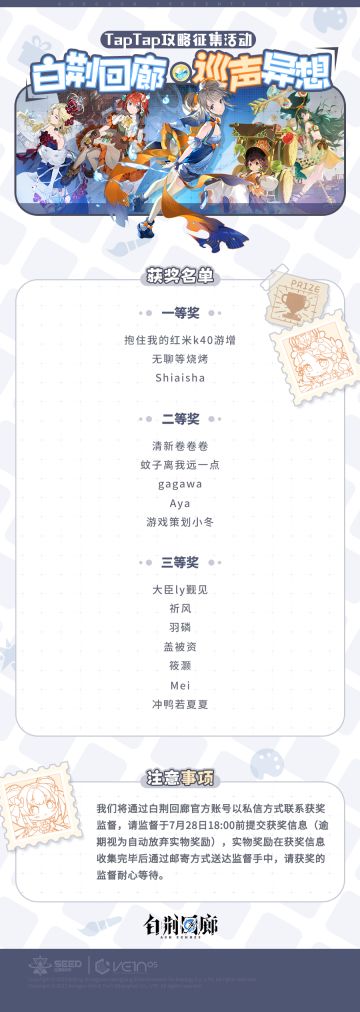 「白荆回廊·巡声异想」TapTap攻略征集活动结果公示
本次活动由《白荆回廊》官方作为评委，根据作品的内容、评论、点赞等因素进行综合评价，公示时间为即日起三天内。
我们将通过白荆回廊官方账号以私信方式联系获奖监督，请监督于7月28日18:00前提交实物奖励获奖信息（逾期视为自动放弃实物奖励），实物奖励在获奖信息收集完毕后通过邮寄方式送达监督手中，请获奖的监督耐心等待。
具体获奖名单见下方图文↓#白荆回廊