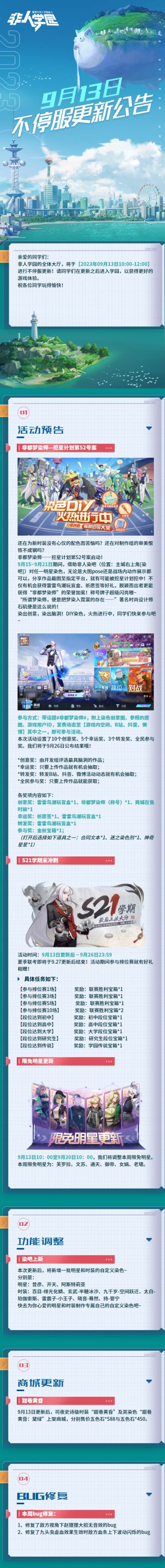 #非人学园##S21：夏日如歌#
【9月13日不停服更新公告】重点如下~
⭐活动预告：9月15日-9月21日，非都梦染师活动开启！参与即有机会获得雷雷鸟潮玩盲盒、限定称号、祈愿签等好礼；9月13日更新后-9月26日23:59，S21学期末冲刺开启，参与排位或到达指定段位可领取宝箱奖励；
⭐商城更新：9月13日更新后，司夜史诗级时装【甜巷黄昏】及其染色上架商城；
⭐功能调整：染吧新增明星普彦、开天、