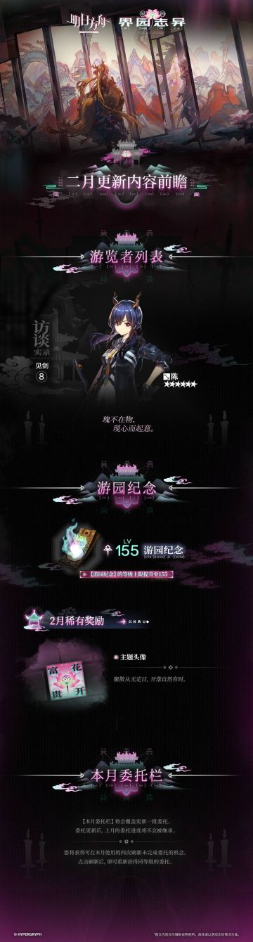 集成战略「岁的界园志异」
二月更新内容前瞻
◆ 【游览者列表】
本月【游览者列表】：
陈
◆ 【游园纪念】
【游园纪念】的等级上限提升至155。
本月稀有奖励：
主题头像
◆ 【本月委托栏】
【本月委托栏】将会覆盖更新一批委托。委托更新后，上月的委托进度将不会被继承。
您将获得可在本月使用的四次刷新未完成委托的机会。点击刷新后，即可重新获得同等级的委托。
_________________
更多「