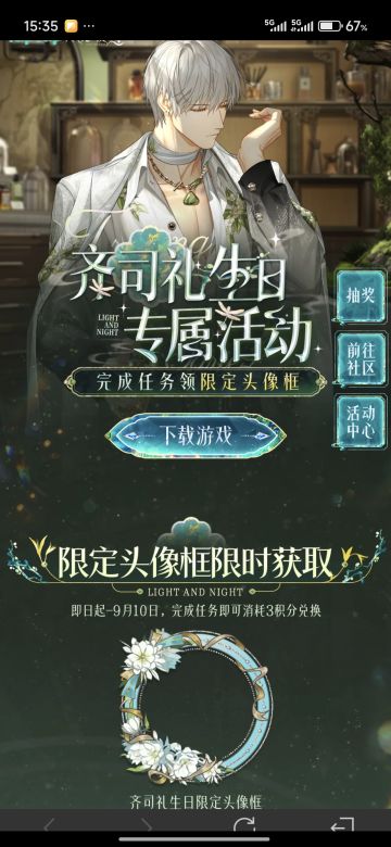 声明：以下所有链接和内容，都来自TAPTAP本站的游戏公司发布，符合《规则百科》，无任何外部链接和内容，请管理员核查。[表情_开心] 
 领取方式：使用手机，点击下方链接。 
 活动时限：2025年8月28日—2025年9月10日 
领取方式：点击下载链接，完成任务获得积分，使用3积分兑换，获得《光与夜之恋》齐司礼限时头像框。有效时长120天。 
同款有效时长可累加，直至永久有效。 
 活动链接：