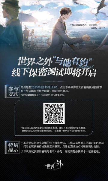 “即使是这样的我，也还是想……再见你一面。”
世界之外“与他有约”线下保密测试招募开启
招募时间：即日起至2023年8月15日12：00
招募问卷：https://wyhyyy.dingwei.netease.com/survey/y7lfbc/paper
测试地点：广州线下测试
“与他有约”测试为极小规模的线下保密测试，工作人员将对在招募时间内完成问卷的玩家进行随机抽选和定向邀请，具体的测试地点