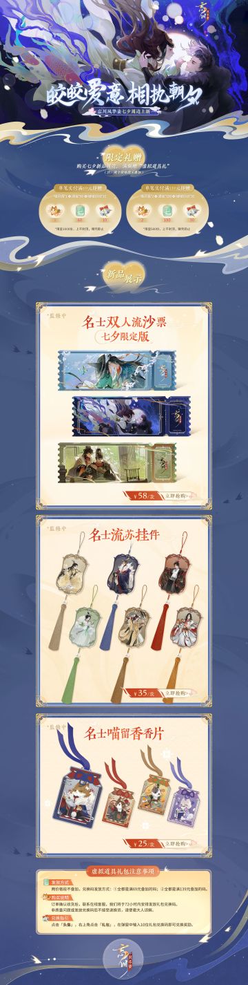 【浪漫七夕 相会忘川】
使君大人好呀，七夕新品周边携手官方福利终于同各位见面了！
【新品首发，限时福利】购买七夕新品周边， 满额赠“虚拟道具礼”
①名士双人流沙票根：乌江河畔的项羽&虞姬、丹青流芳的赵孟頫&管道昇、一统山河的朱元璋&马皇后悉数登场，高清印刷，细闪流沙缓缓流动，共同见证千年爱情；
②名士流苏挂件：嬴政、李清照、武则天等六位名士邀您共赏忘川美景，飘逸流苏常伴大人身旁；
③名士喵香片：始
