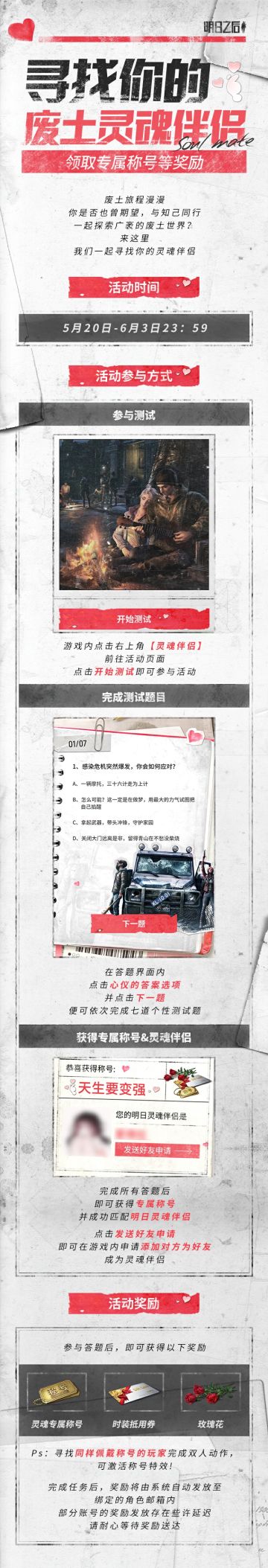 欢迎收看明日之后倾情打造的520交友节目——《灵魂伴侣》，如果你在废土世界还是独自一人，并期待一个能与你共闯废土世界的灵魂伴侣，那就赶紧点击游戏内“灵魂伴侣”活动入口，报名参加我们的活动，寻找与你一拍即合的亲密挚友！
无论你是经常找感染者干架、“天生要变强”的幸存者；
是“拒绝深夜emo”的废土阳光开朗大男孩；
是只喜钓鱼做菜、生存随缘的“躺平的咸鱼”；
是生存压力太大、总念叨“是我想太多”的忧郁