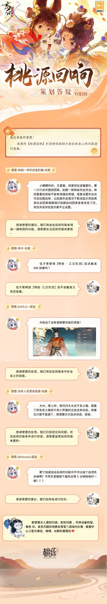 【#桃源回响# 策划答疑Vol.119】
赤日几时过，清风无处寻。夏季最后一个节气大暑即将到来，小麒麟光是抱来本周策划答疑就已经热得满头大汗啦！使君大人快找个凉快的地方一起看看吧~
返喵居一键唤回、伍子胥技能相关、名士语音补全、小乔猫动态、加成自动关闭功能优化……使君们关心的问题，都在答疑里。
美好忘川桃源，与君共筑！欢迎使君大人在评论区留下问题和优化建议，小麒麟会及时收集反馈。
☆立即下载游戏：