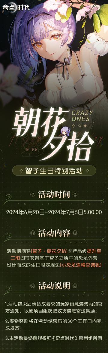 「朝花夕拾」智子生日特别活动现已开启！
【活动时间】
2024年6.20日至7月5日5:00:00
【活动内容】
活动期间将[智子·朝花夕拾]卡牌品级提升至二阳即可获得基于智子立绘中的恐龙外套设计而成的生日限定周边[小恐龙连帽空调毯]
【活动说明】
1.活动结束后请达成要求的玩家留意游戏内的官方通知，以便项目组获取收货信息寄送奖励；
2.实物奖励将在活动结束后的30个工作日内完成发放；
3.本活动