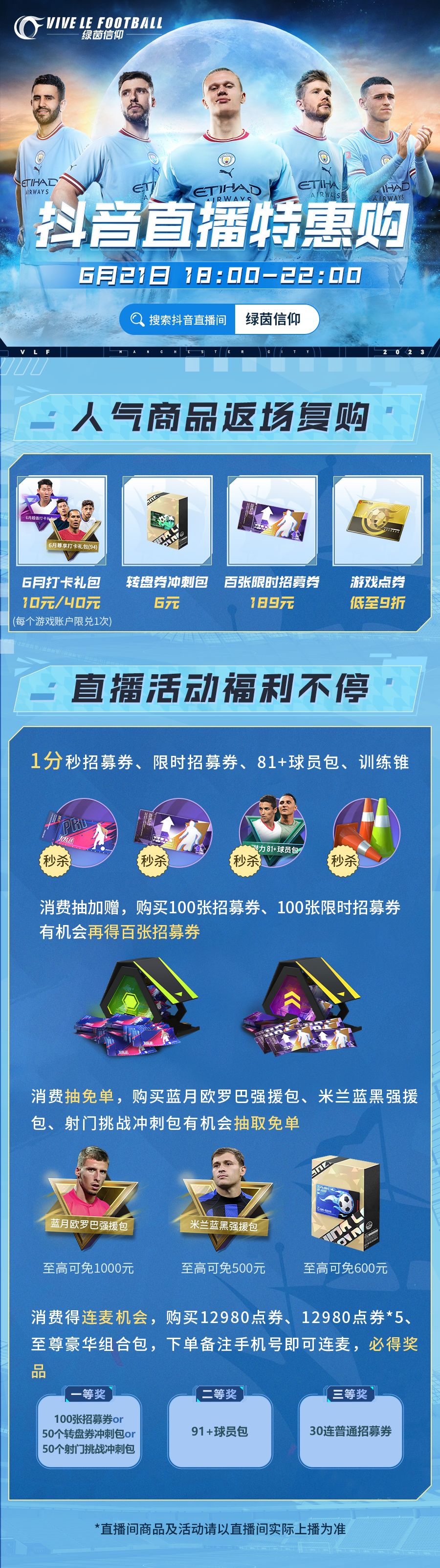 ★6月21日开播！特惠商品惊喜上架 ★
每次看到经理催直播的评论，Olivia都在小本本上默默记下，并想着一定要准备一个惊喜不断的直播，这次小助理终于预备好喽，快来锁定6月21日晚18:00抖🎵直播间，人气商品返场复购，更有众多秒杀优惠，经理们千万不要错过喽~
★人气商品返场复购：6月打卡礼包、转盘券冲刺包、百张限时招募券特惠来袭（ps：6月打卡礼包每个游戏账户限兑一次）！
★直播活动福利不停：0截图