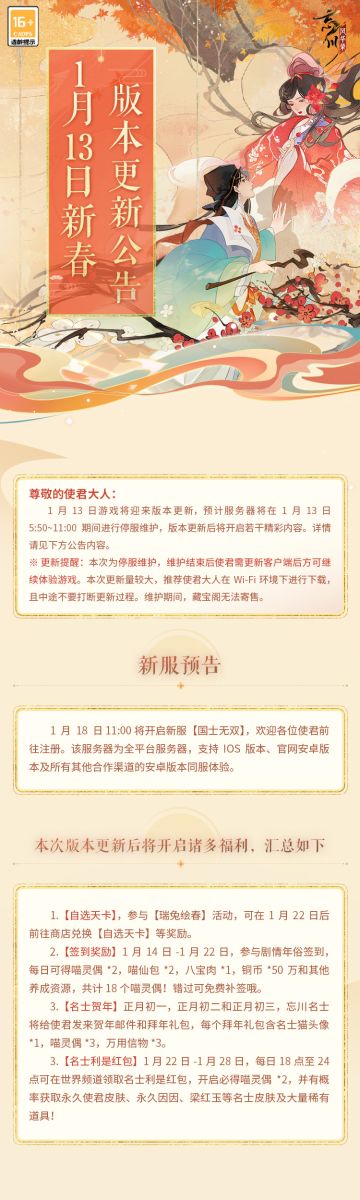 ※1月13日版本更新公告※
《忘川风华录》手游新春版本「瑞兔绘新春」将于1月13日上午11:00正式开启。小麒麟抱来了最新的内容情报，使君大人快来看看吧~
☆全平台新服「国士无双」1月18日开启，欢迎使君大人前往注册！
☆自选天卡、喵灵偶、忘川共盈、补领免费等诸多福利即将上线！
☆全新天品名士·汤显祖明日入住忘川，主线剧情《第五梦》更新！ 
☆全新系统·「雅社赛季」1月16日开启，征伐逐鹿，玉京雅