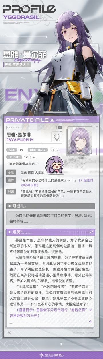 【文件记录】File_Enya_0119，世界树公司
【文件权限】私人文件，仅供所有者查阅
>>>资料调取中
难过沮丧、心情低落的时候，不妨去找恩雅聊聊天吧。
作为海姆达尔战队里的“心理辅导员”。
恩雅用海一般的包容和温柔的微笑关照着大家。
不过，找她的时候需要注意下场合。
也许一个“抱抱惩罚”会出其不意地出现。
咳咳……某种意义上来说，这也是一种奖励呢~