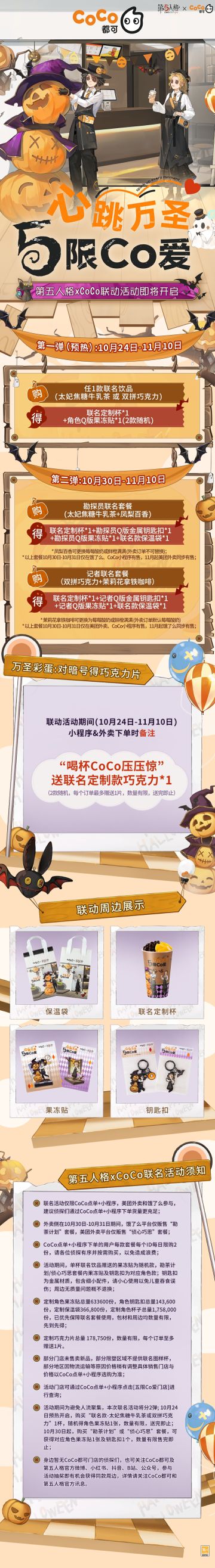 心跳万圣，“五”限Co爱！第五人格与CoCo都可（全国范围内）万圣节主题联名活动即将上线：
*10月24日预热开启，购买“联名款-太妃焦糖牛乳茶或双拼巧克力”1杯，随机得联名定制杯*1，角色果冻贴*1，数量有限，送完即止；
*10月30日起，购买勘探员套餐-“勘茶计划”或记者套餐-“侦心巧思”，可获得联名定制杯*1，果冻贴*1，角色金属钥匙扣*1，联名款保温袋*1，数量有限，售完即止。
活动期间下