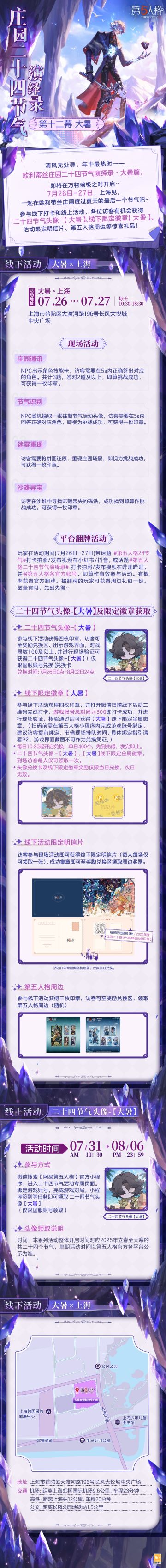 #第五人格 #第五人格24节气 
夏炎至极的大暑时节即将来到，
欧利蒂丝庄园二十四节气演绎录·大暑篇，也将在上海与各位访客迎来热烈的重逢。
暑气至浓，万物盛极的7月，期待相会！

——————————
【线下活动】大暑·上海
活动时间：2025年7月26日-27日 每日10:30-18:30
地址：上海市普陀区大渡河路196号长风大悦城中央广场
参与现场活动，各位访客有机会获得二十