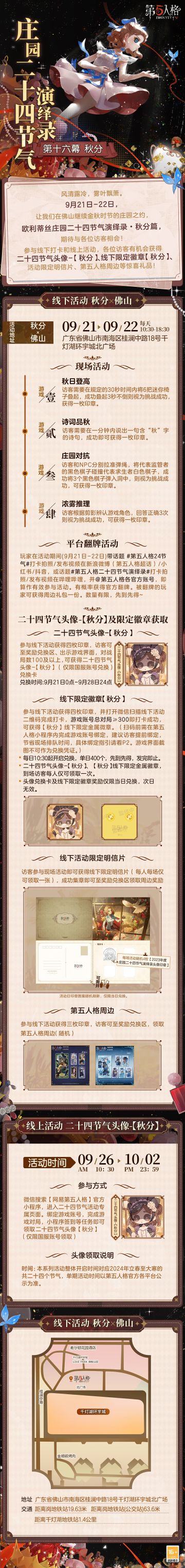 #第五人格 # #第五人格24节气 # 

木叶落，秋分至，时节渐凉时，
欧利蒂丝庄园二十四节气演绎录·秋分篇的活动即将开启。
9月21日-22日，广东佛山，
庄园的金秋之约继续，不见不散~

——————————
【线下活动】秋分·佛山
活动时间：9月21日-22日 每日10:30-18:30
活动地点：广东省佛山市南海区桂澜中路18号千灯湖环宇城北广场
参与现场活动，各位
