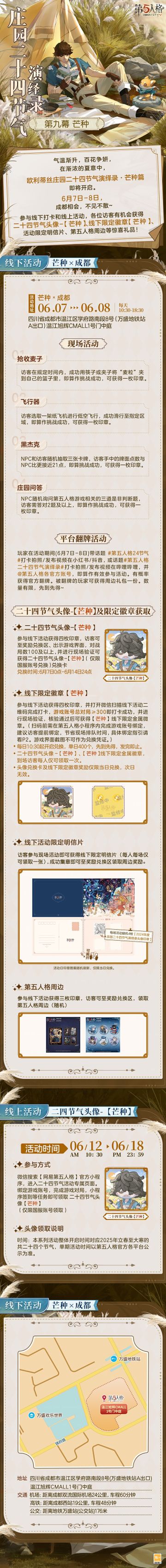 #第五人格 #第五人格24节气 
泽草所生，种之芒种，
欧利蒂丝庄园二十四节气演绎录，即将再次与访客相约成都。
6月7日-8日，让我们在芒种篇相约，
一起播种希望，收获美好~
——————————
【线下活动】芒种·成都
活动时间：2025年6月7日-8日 每日10:30-18:30
地址：四川省成都市温江区学府路南段8号(万盛地铁站A出口)温江旭辉CMALL1号门中庭
参与现场活