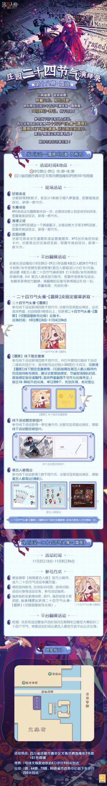 #第五人格# #第五人格24节气#
秋暮之约，在成都相会！
欧利蒂丝庄园二十四节气演绎录·【霜降】 线下活动即将开启，
丹枫藏露，疏林凝霜，
10月28日-29日，成都见吧~
——————
【线下活动】霜降·成都文殊坊
活动时间：10月28日-29日 10:30-18:30
活动地点：四川省成都市青羊区文殊坊楞伽庵街2号附101号商铺
参与现场活动，各位访客有机会获得二十四节气头像-【霜降】兑换卡