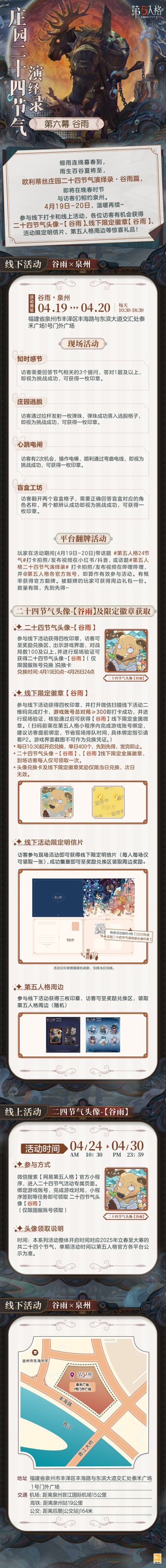 #第五人格 #第五人格24节气 

晚春至，山色新，欧利蒂丝庄园二十四节气演绎录·谷雨篇，
即将在春夏之交与访客们相约泉州。
4月19日-20日，
让我们于庄园共看百谷丛生，听春雨连连~

——————————
【线下活动】谷雨·泉州
活动时间：2025年4月19日-20日 每日10:30-18:30
地址：福建省泉州市丰泽区丰海路与东滨大道交汇处泰禾广场1号门外广场
参与现场