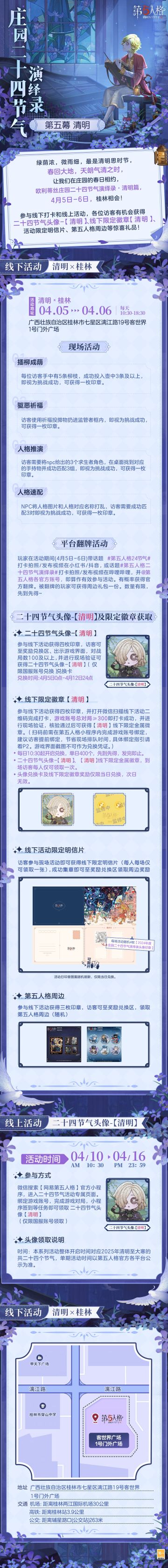 #第五人格 #第五人格24节气 

4月将至，气清景明、万物皆显的清明时节即将到来，
落花飞絮，微雨斜风中，
让我们相约欧利蒂丝庄园二十四节气演绎录·清明篇，
4月5日-6日，在桂林相会！

——————————
【线下活动】清明·桂林
活动时间：2025年4月5日-6日 每日10:30-18:30
地址：广西壮族自治区桂林市七星区漓江路19号客世界1号门外广场
参与现场活动