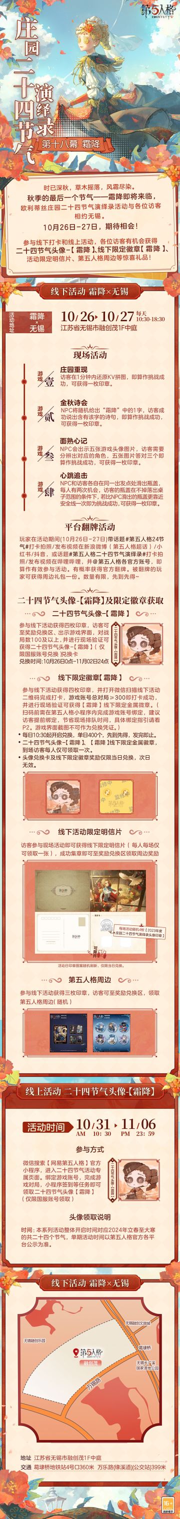 #第五人格 # #第五人格24节气 # 

秋尽草寒，凝华成霜。
霜寒已至，秋季的最后一个节气——霜降即将到来。
10月26日-27日，欧利蒂丝庄园二十四节气演绎录·霜降篇，
与访客们相约无锡，期待相会！

——————————
【线下活动】霜降·无锡
活动时间：10月26日-27日 每日10:30-18:30
活动地点：江苏省无锡市融创茂1F中庭
参与现场活动，各位访客有机