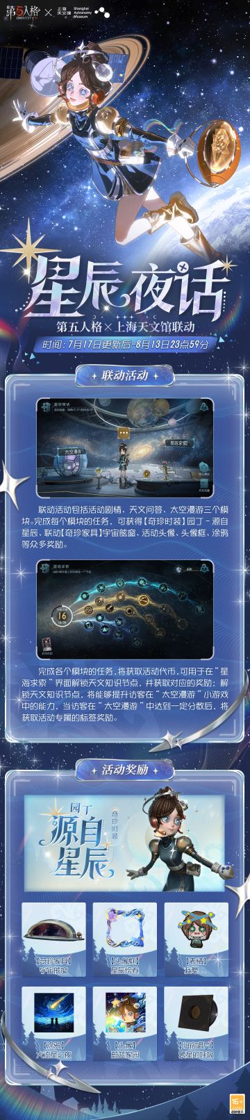 #第五人格 #第五人格×上海天文馆 #第五人格庄园纳凉夜 
第五人格×上海天文馆联动活动【星辰夜话】7月17日即将上线：

活动时间内，访客们可通过参与活动剧情、天文问答、太空漫游等多个活动模块或常规对战以获取活动代币，于“星海求索”界面中解锁各类天文知识节点，并领取对应奖励。活动奖励包含：【奇珍时装】园丁- 源自星辰、【奇珍家具】宇宙舷窗，联动头像框、联动头像、表情、涂鸦等。

7月17