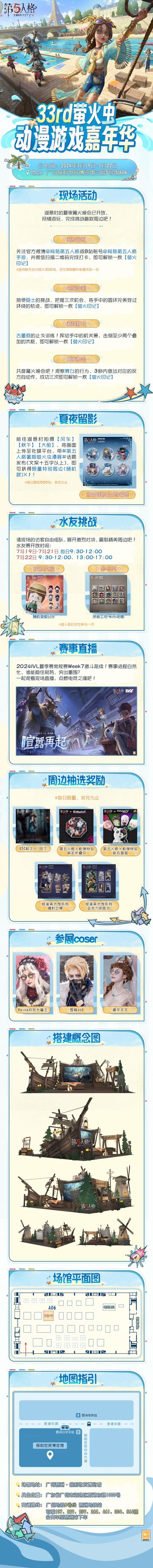 #第五人格 #第五人格暑期萤火虫漫展 
风摇船影，萤火漫天。
第五人格即将参展 33rd萤火虫动漫游戏嘉年华！
呼朋引伴，一起来参加湖景村的夏夜篝火晚会吧！参与现场活动赢取超丰厚周边奖励，更有现场打卡限量周边发放、刺激水友赛挑战等你来体验！
详细参展情报已奉上，期待与访客们线下相见，共赏夏夜萤火~
【展会时间】：2024年7月19日-2024年7月22日
【展馆地点】：广州琶洲·保利世贸博览馆
【
