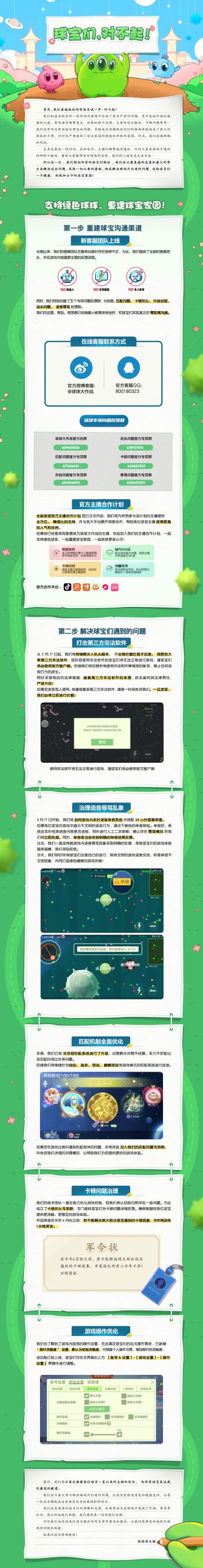 球球大作战项目组真诚地向所有球宝说一声：对不起！
我们知道在较长的一段时间内游戏中出现了很多严重的问题，其中包括外挂加速器的泛滥、辱骂语音频繁发生、匹配机制不合理、大量的送头脚本、卡顿问题等等…
我们没有及时有效地处理这些问题，导致这些问题给球宝们的游戏体验造成了极大的困扰和不便，同时也严重破坏了球宝家园的健康和积极的氛围。
对此，我们深感惭愧和内疚。尤其是最近一段时间，在和球宝、主播们频繁地沟通