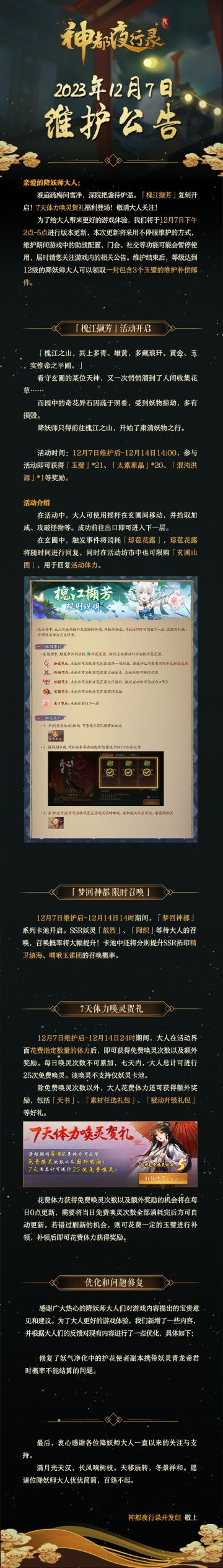 亲爱的降妖师大人:
晚庭疏梅问雪净，深院把盏待炉温。「槐江撷芳」复刻开启！7天体力唤灵贺礼福利登场，敬请大人关注！
为了给大人带来更好的游戏体验，我们将于12月7日下午2点-5点进行版本更新，本次更新将采用不停服维护的方式，维护期间游戏中的助战配置、门会、社交等功能可能会暂停使用，届时请您关注游戏内的相关公告。维护结束后，等级达到12级的降妖师大人可以领取一封包含3个玉璧的维护补偿邮件。
最后，衷