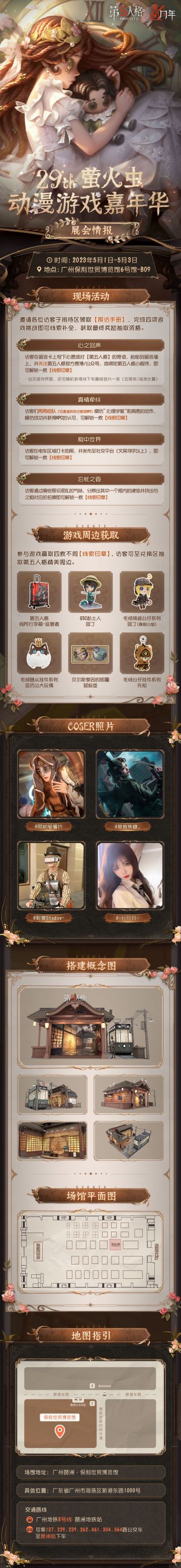 #第五人格#
第五人格即将参展29TH 萤火虫动漫游戏嘉年华！
丰富的活动等待大家来现场游玩，玩游戏集章更可抽取精美游戏周边！
coser们整装待发，准备为大家献上一场视觉盛宴~
活动详情请点开长图查看，我们广州线下见！
【漫展时间】：2023年5月1日-5月3日
【展馆地点】：广州琶洲·保利世贸博览馆
【展位信息】：保利世贸博览馆6号馆B09
