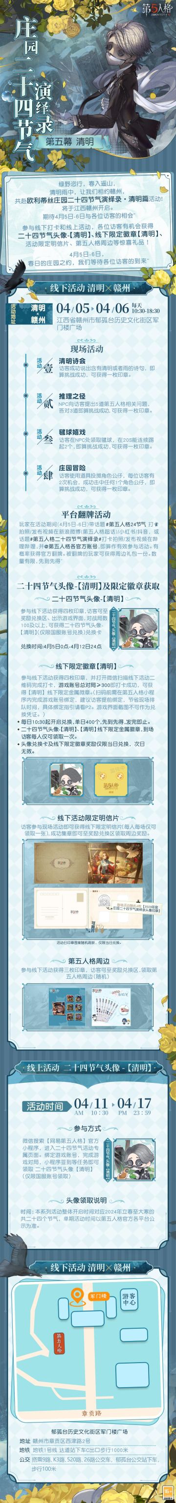 #第五人格# #第五人格24节气#
仲春与暮春之交的温暖时节，
欧利蒂丝庄园二十四节气演绎录·清明篇活动即将开启，
4月5日-6日，我们在赣州等待各位访客的到来！
——————————
【线下活动】清明·赣州
活动时间：4月5日-6日 每日10:30-18:30
活动地点：江西省赣州市郁孤台历史文化街区军门楼广场
参与现场活动，各位访客有机会获得二十四节气头像-【清明】兑换卡、线下限量徽章【清明】